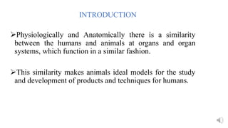 INTRODUCTION
Physiologically and Anatomically there is a similarity
between the humans and animals at organs and organ
systems, which function in a similar fashion.
This similarity makes animals ideal models for the study
and development of products and techniques for humans.
 