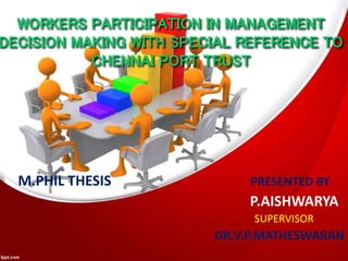 WORKERS PARTICIPATION IN MANAGEMENT
DECISION MAKING WITH SPECIAL REFERENCE TO
CHENNAI PORT TRUST
M.PHIL THESIS PRESENTED BY
P.AISHWARYA
SUPERVISOR
DR.V.P.MATHESWARAN
 