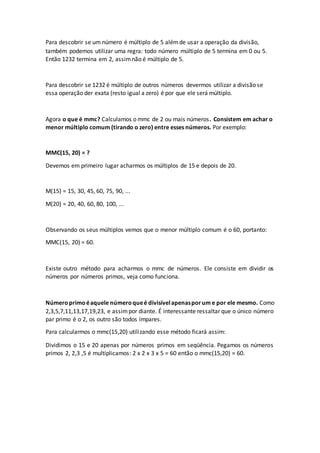 Para descobrir se um número é múltiplo de 5 alémde usar a operação da divisão,
também podemos utilizar uma regra: todo número múltiplo de 5 termina em 0 ou 5.
Então 1232 termina em 2, assimnão é múltiplo de 5.
Para descobrir se 1232 é múltiplo de outros números devermos utilizar a divisão se
essa operação der exata (resto igual a zero) é por que ele será múltiplo.
Agora o que é mmc? Calculamos o mmc de 2 ou mais números. Consistem em achar o
menor múltiplo comum (tirando o zero) entre esses números. Por exemplo:
MMC(15, 20) = ?
Devemos em primeiro lugar acharmos os múltiplos de 15 e depois de 20.
M(15) = 15, 30, 45, 60, 75, 90, ...
M(20) = 20, 40, 60, 80, 100, ...
Observando os seus múltiplos vemos que o menor múltiplo comum é o 60, portanto:
MMC(15, 20) = 60.
Existe outro método para acharmos o mmc de números. Ele consiste em dividir os
números por números primos, veja como funciona.
Númeroprimoéaquele númeroqueé divisívelapenasporum e por ele mesmo. Como
2,3,5,7,11,13,17,19,23, e assimpor diante. É interessante ressaltar que o único número
par primo é o 2, os outro são todos ímpares.
Para calcularmos o mmc(15,20) utilizando esse método ficará assim:
Dividimos o 15 e 20 apenas por números primos em seqüência. Pegamos os números
primos 2, 2,3 ,5 é multiplicamos: 2 x 2 x 3 x 5 = 60 então o mmc(15,20) = 60.
 