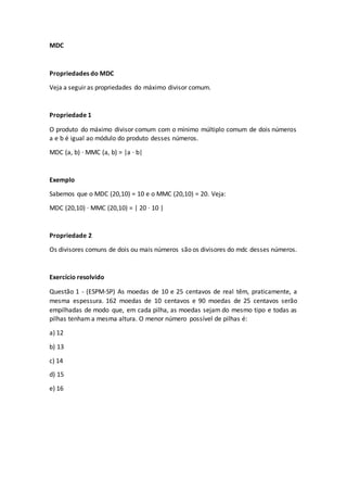 MDC
Propriedades do MDC
Veja a seguir as propriedades do máximo divisor comum.
Propriedade 1
O produto do máximo divisor comum com o mínimo múltiplo comum de dois números
a e b é igual ao módulo do produto desses números.
MDC (a, b) · MMC (a, b) = |a · b|
Exemplo
Sabemos que o MDC (20,10) = 10 e o MMC (20,10) = 20. Veja:
MDC (20,10) · MMC (20,10) = | 20 · 10 |
Propriedade 2
Os divisores comuns de dois ou mais números são os divisores do mdc desses números.
Exercício resolvido
Questão 1 - (ESPM-SP) As moedas de 10 e 25 centavos de real têm, praticamente, a
mesma espessura. 162 moedas de 10 centavos e 90 moedas de 25 centavos serão
empilhadas de modo que, em cada pilha, as moedas sejam do mesmo tipo e todas as
pilhas tenham a mesma altura. O menor número possível de pilhas é:
a) 12
b) 13
c) 14
d) 15
e) 16
 