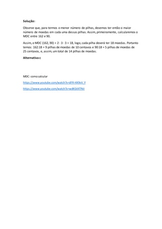 Solução:
Observe que, para termos o menor número de pilhas, devemos ter então o maior
número de moedas em cada uma dessas pilhas. Assim, primeiramente, calcularemos o
MDC entre 162 e 90.
Assim, o MDC (162, 90) = 2 · 3 · 3 = 18, logo, cada pilha deverá ter 18 moedas. Portanto
temos: 162:18 = 9 pilhas de moedas de 10 centavos e 90:18 = 5 pilhas de moedas de
25 centavos, e, assim, um total de 14 pilhas de moedas.
Alternativa c
MDC: comocalcular
https://www.youtube.com/watch?v=dFR-HX9vV_Y
https://www.youtube.com/watch?v=wdKGtXlTNiI
 