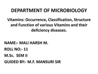 DEPARTMENT OF MICROBIOLOGY
Vitamins: Occurrence, Classification, Structure
and Function of various Vitamins and their
deficiency diseases.
NAME:- MALI HARSH M.
ROLL NO:- 11
M.Sc. SEM II
GUIDED BY:- M.F. MANSURI SIR
 