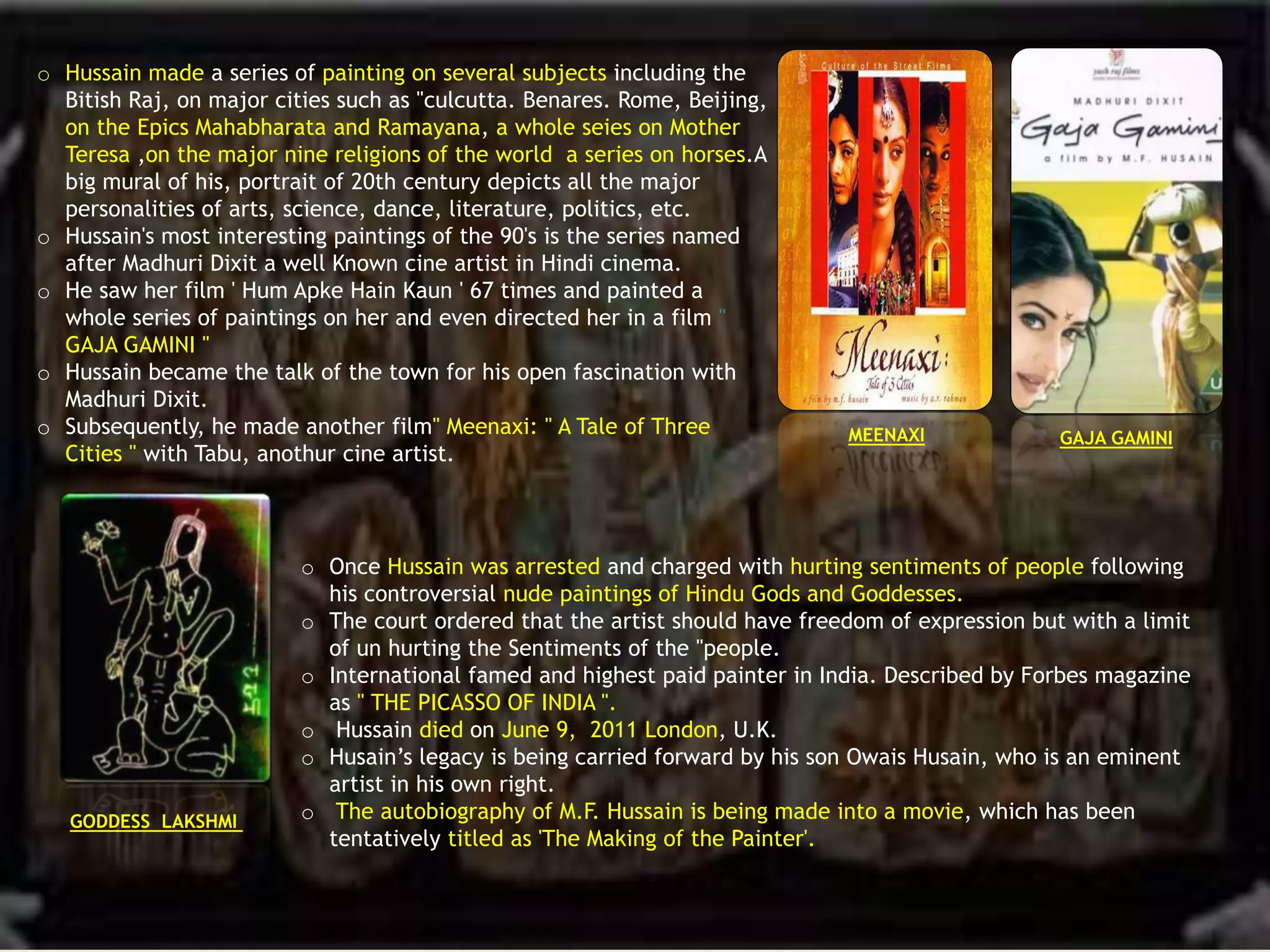 o Hussain made a series of painting on several subjects including the
Bitish Raj, on major cities such as "culcutta. Benares. Rome, Beijing,
on the Epics Mahabharata and Ramayana, a whole seies on Mother
Teresa ,on the major nine religions of the world a series on horses.A
big mural of his, portrait of 20th century depicts all the major
personalities of arts, science, dance, literature, politics, etc.
o Hussain's most interesting paintings of the 90's is the series named
after Madhuri Dixit a well Known cine artist in Hindi cinema.
o He saw her film ' Hum Apke Hain Kaun ' 67 times and painted a
whole series of paintings on her and even directed her in a film "
GAJA GAMINI "
o Hussain became the talk of the town for his open fascination with
Madhuri Dixit.
o Subsequently, he made another film" Meenaxi: " A Tale of Three
Cities " with Tabu, anothur cine artist.
o Once Hussain was arrested and charged with hurting sentiments of people following
his controversial nude paintings of Hindu Gods and Goddesses.
o The court ordered that the artist should have freedom of expression but with a limit
of un hurting the Sentiments of the "people.
o International famed and highest paid painter in India. Described by Forbes magazine
as " THE PICASSO OF INDIA ".
o Hussain died on June 9, 2011 London, U.K.
o Husain’s legacy is being carried forward by his son Owais Husain, who is an eminent
artist in his own right.
o The autobiography of M.F. Hussain is being made into a movie, which has been
tentatively titled as 'The Making of the Painter'.
MEENAXI GAJA GAMINI
GODDESS LAKSHMI
 