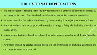 EDUCATIONAL IMPLICATIONS
 The main concept of bringing in the inclusive education is to clear the differentiation created by
we people on the basis of physical and mental abilities among the upcoming generations.
 Inclusive education has to be made simpler by implementing it in major government schools.
 More of teachers have to be provided in-service training to bring the inclusive education as
fruitful effort.
 Infrastructural facilities should be enhanced to make learning possible to all kind of disabled
students.
 Awareness should be created among public on the importance of inclusive education and
encourage them to participate in it.
 