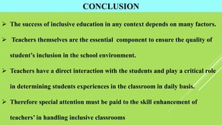 CONCLUSION
 The success of inclusive education in any context depends on many factors.
 Teachers themselves are the essential component to ensure the quality of
student’s inclusion in the school environment.
 Teachers have a direct interaction with the students and play a critical role
in determining students experiences in the classroom in daily basis.
 Therefore special attention must be paid to the skill enhancement of
teachers’ in handling inclusive classrooms
 