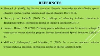 REFERNCES
 Blanton,L.,B. (1992), Pre Service education: Essential Knowledge for the effective special
education teacher. Teacher Education and Special education 15(2); 87-96.
 Elweke,c,j. and Rodda,M (2002). The challenge of enhancing inclusive education in
developing countries. International Journal of Inclusive Education 6(2):113.
 Leasar,S., Benner, S.M.,(1997). Preparing general education teachers for inclusive settings: A
constructivist teacher education program. Teacher Education and Special Education 20(3):204-
20.
 Midikana,A.,Ntshangase,S., and Mayekiso, T. (2007), Pre – service educators’ attitudes
towards inclusive education. International Journal of Special Education 22(1).
 