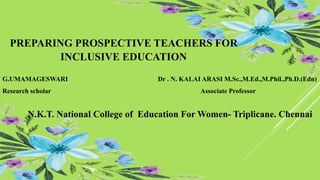 G.UMAMAGESWARI Dr . N. KALAI ARASI M.Sc.,M.Ed.,M.Phil.,Ph.D.(Edn)
Research scholar Associate Professor
N.K.T. National College of Education For Women- Triplicane. Chennai
PREPARING PROSPECTIVE TEACHERS FOR
INCLUSIVE EDUCATION
 