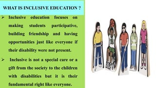 WHAT IS INCLUSIVE EDUCATION ?
 Inclusive education focuses on
making students participative,
building friendship and having
opportunities just like everyone if
their disability were not present.
 Inclusive is not a special care or a
gift from the society to the children
with disabilities but it is their
fundamental right like everyone.
 