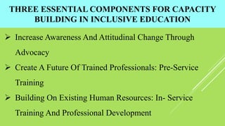 THREE ESSENTIAL COMPONENTS FOR CAPACITY
BUILDING IN INCLUSIVE EDUCATION
 Increase Awareness And Attitudinal Change Through
Advocacy
 Create A Future Of Trained Professionals: Pre-Service
Training
 Building On Existing Human Resources: In- Service
Training And Professional Development
 