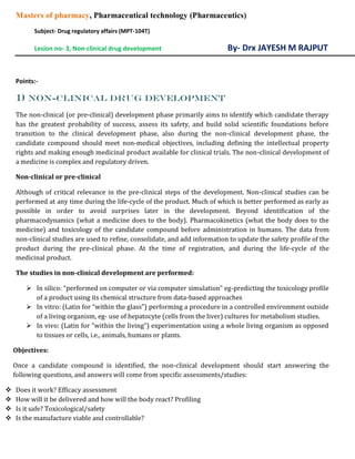 Masters of pharmacy, Pharmaceutical technology (Pharmaceutics)
Subject- Drug regulatory affairs (MPT-104T)
Lesion no- 3, Non-clinical drug development By- Drx JAYESH M RAJPUT
Points:-
1) Non-clinical drug development
The non-clinical (or pre-clinical) development phase primarily aims to identify which candidate therapy
has the greatest probability of success, assess its safety, and build solid scientific foundations before
transition to the clinical development phase, also during the non-clinical development phase, the
candidate compound should meet non-medical objectives, including defining the intellectual property
rights and making enough medicinal product available for clinical trials. The non-clinical development of
a medicine is complex and regulatory driven.
Non-clinical or pre-clinical
Although of critical relevance in the pre-clinical steps of the development. Non-clinical studies can be
performed at any time during the life-cycle of the product. Much of which is better performed as early as
possible in order to avoid surprises later in the development. Beyond identification of the
pharmacodynamics (what a medicine does to the body). Pharmacokinetics (what the body does to the
medicine) and toxicology of the candidate compound before administration in humans. The data from
non-clinical studies are used to refine, consolidate, and add information to update the safety profile of the
product during the pre-clinical phase. At the time of registration, and during the life-cycle of the
medicinal product.
The studies in non-clinical development are performed:
 In silico: “performed on computer or via computer simulation” eg-predicting the toxicology profile
of a product using its chemical structure from data-based approaches
 In vitro: (Latin for “within the glass”) performing a procedure in a controlled environment outside
of a living organism, eg- use of hepatocyte (cells from the liver) cultures for metabolism studies.
 In vivo: (Latin for “within the living”) experimentation using a whole living organism as opposed
to tissues or cells, i.e., animals, humans or plants.
Objectives:
Once a candidate compound is identified, the non-clinical development should start answering the
following questions, and answers will come from specific assessments/studies:
 Does it work? Efficacy assessment
 How will it be delivered and how will the body react? Profiling
 Is it safe? Toxicological/safety
 Is the manufacture viable and controllable?
 