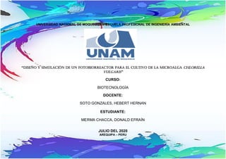 UNIVERSIDAD NACIONAL DE MOQUEGUA - ESCUELA PROFESIONAL DE INGENIERÍA AMBIENTAL
“Diseño y simulación de un fotobiorreactor para el cultivo de la microalga Chlorella
Vulgaris”
CURSO:
BIOTECNOLOGÍA
DOCENTE:
SOTO GONZALES, HEBERT HERNAN
ESTUDIANTE:
MERMA CHACCA, DONALD EFRAÍN


JULIO DEL 2020
AREQUIPA – PERU
 