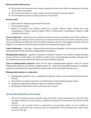 Risk associated with vaccines
 The primary risk associated with vaccines, especially vaccines that utilize live organisms, is that the
vaccine itself causes illness.
 The vaccine may behave as a super antigen and over stimulate the immune system
 Some individual may have an allergic reaction to the vaccines
Recent trends
 Approaches for designing a preventive HIV vaccine
 Vaccine against dengue
 Malaria is mosquito born disease caused by a parasite. Recent studies showed that upon
encapsulating a subunit malarial antigen SPF66 in PLGA-mixture microspheres resulted in high
antibody levels in mice
Vaccine adjuvants: - adjuvants are the substances added to vaccines to help them work better. Adding an
adjuvant triggers the immune system to become more sensitive to the vaccine, the need for adjuvants are to
increase the therapeutic efficiency, they form depot of antigen at the site of inoculation with slow release of
antigens, it can improves the performance of vaccines by targeting the antigen to APC.
Types of adjuvants: - 1) gel type – aluminum hydroxide, calcium phosphate, 2) oil emulsion and emulsifier
based particulate based- liposomes, biodegradable microspheres.
Biodegradable polymers: - polymers comprised of monomers linked to one another through functional
groups and have unstable links in the backbone, broken down into biologically acceptable molecules that
are metabolized and removed from the body via normal metabolic pathways
Types of biodegradable polymers: -there are two types of biodegradable polymers. They are: natural
biodegradable polymers eg. Albumin, collagen, gelatin, etc . synthetic biodegradable polymers eg, aliphatic
poly(esters), polyanhydride, polyphosphazene, pseudo poly amino acid, poly( orthoesters), etc
Biodegradable polymers as adjuvants: -
 Biodegradable polymers such as poly(lactide-co-glycolic acids) is most commonly used for vaccine
delivery
 This polymers is mainly required for controlled release of the drug from polymer matrix
 Targeting to appropriate cell types to generate optimum response
 Development of formulation that can be used as non-invasive
4) Transdermal delivery of vaccines
o The skin is the largest and most accessible organ of the body. Vaccine administration to skin offer many
advantages include ease of access disease a potential for generation of both systemic and mucosal immune
response
o The skin is a site of vaccine delivery it approaches to overcome these barriers are cover included are
formulation approaches such as liposome such as electroportation, and technologies that creates micron
size pores in the skin
 