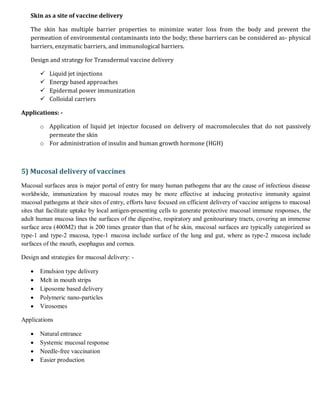 Skin as a site of vaccine delivery
The skin has multiple barrier properties to minimize water loss from the body and prevent the
permeation of environmental contaminants into the body; these barriers can be considered as- physical
barriers, enzymatic barriers, and immunological barriers.
Design and strategy for Transdermal vaccine delivery
 Liquid jet injections
 Energy based approaches
 Epidermal power immunization
 Colloidal carriers
Applications: -
o Application of liquid jet injector focused on delivery of macromolecules that do not passively
permeate the skin
o For administration of insulin and human growth hormone (HGH)
5) Mucosal delivery of vaccines
Mucosal surfaces area is major portal of entry for many human pathogens that are the cause of infectious disease
worldwide, immunization by mucosal routes may be more effective at inducing protective immunity against
mucosal pathogens at their sites of entry, efforts have focused on efficient delivery of vaccine antigens to mucosal
sites that facilitate uptake by local antigen-presenting cells to generate protective mucosal immune responses, the
adult human mucosa lines the surfaces of the digestive, respiratory and genitourinary tracts, covering an immense
surface area (400M2) that is 200 times greater than that of he skin, mucosal surfaces are typically categorized as
type-1 and type-2 mucosa, type-1 mucosa include surface of the lung and gut, where as type-2 mucosa include
surfaces of the mouth, esophagus and cornea.
Design and strategies for mucosal delivery: -
 Emulsion type delivery
 Melt in mouth strips
 Liposome based delivery
 Polymeric nano-particles
 Virosomes
Applications
 Natural entrance
 Systemic mucosal response
 Needle-free vaccination
 Easier production
 