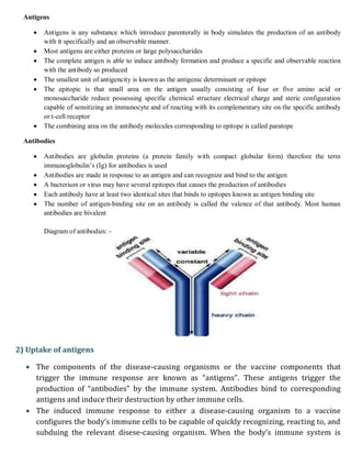 Antigens
 Antigens is any substance which introduce parenterally in body simulates the production of an antibody
with it specifically and an observable manner.
 Most antigens are either proteins or large polysaccharides
 The complete antigen is able to induce antibody formation and produce a specific and observable reaction
with the antibody so produced
 The smallest unit of antigencity is known as the antigenic determinant or epitope
 The epitopic is that small area on the antigen usually consisting of four or five amino acid or
monosaccharide reduce possessing specific chemical structure electrical charge and steric configuration
capable of sensitizing an immunocyte and of reacting with its complementary site on the specific antibody
or t-cell receptor
 The combining area on the antibody molecules corresponding to epitope is called paratope
Antibodies
 Antibodies are globulin proteins (a protein family with compact globular form) therefore the term
immunoglobulin’s (Ig) for antibodies is used
 Antibodies are made in response to an antigen and can recognize and bind to the antigen
 A bacterium or virus may have several epitopes that causes the production of antibodies
 Each antibody have at least two identical sites that binds to epitopes known as antigen binding site
 The number of antigen-binding site on an antibody is called the valence of that antibody. Most human
antibodies are bivalent
Diagram of antibodies: -
2) Uptake of antigens
 The components of the disease-causing organisms or the vaccine components that
trigger the immune response are known as “antigens”. These antigens trigger the
production of “antibodies” by the immune system. Antibodies bind to corresponding
antigens and induce their destruction by other immune cells.
 The induced immune response to either a disease-causing organism to a vaccine
configures the body’s immune cells to be capable of quickly recognizing, reacting to, and
subduing the relevant disese-causing organism. When the body’s immune system is
 