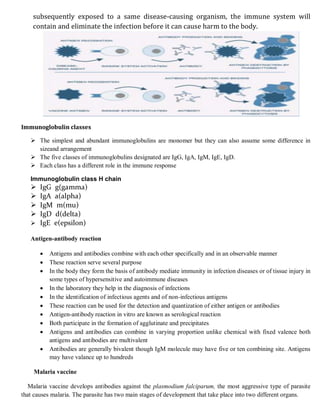 subsequently exposed to a same disease-causing organism, the immune system will
contain and eliminate the infection before it can cause harm to the body.
Immunoglobulin classes
 The simplest and abundant immunoglobulins are monomer but they can also assume some difference in
sizeand arrangement
 The five classes of immunoglobulins designated are IgG, IgA, IgM, IgE, IgD.
 Each class has a different role in the immune response
Immunoglobulin class H chain
 IgG g(gamma)
 IgA a(alpha)
 IgM m(mu)
 IgD d(delta)
 IgE e(epsilon)
Antigen-antibody reaction
 Antigens and antibodies combine with each other specifically and in an observable manner
 These reaction serve several purpose
 In the body they form the basis of antibody mediate immunity in infection diseases or of tissue injury in
some types of hypersensitive and autoimmune diseases
 In the laboratory they help in the diagnosis of infections
 In the identification of infectious agents and of non-infectious antigens
 These reaction can be used for the detection and quantization of either antigen or antibodies
 Antigen-antibody reaction in vitro are known as serological reaction
 Both participate in the formation of agglutinate and precipitates
 Antigens and antibodies can combine in varying proportion unlike chemical with fixed valence both
antigens and antibodies are multivalent
 Antibodies are generally bivalent though IgM molecule may have five or ten combining site. Antigens
may have valance up to hundreds
Malaria vaccine
Malaria vaccine develops antibodies against the plasmodium falciparum, the most aggressive type of parasite
that causes malaria. The parasite has two main stages of development that take place into two different organs.
 