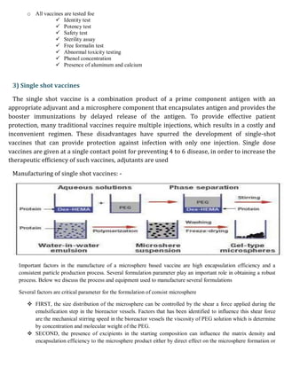 o All vaccines are tested foe
 Identity test
 Potency test
 Safety test
 Sterility assay
 Free formalin test
 Abnormal toxicity testing
 Phenol concentration
 Presence of aluminum and calcium
3) Single shot vaccines
The single shot vaccine is a combination product of a prime component antigen with an
appropriate adjuvant and a microsphere component that encapsulates antigen and provides the
booster immunizations by delayed release of the antigen. To provide effective patient
protection, many traditional vaccines require multiple injections, which results in a costly and
inconvenient regimen. These disadvantages have spurred the development of single-shot
vaccines that can provide protection against infection with only one injection. Single dose
vaccines are given at a single contact point for preventing 4 to 6 disease, in order to increase the
therapeutic efficiency of such vaccines, adjutants are used
Manufacturing of single shot vaccines: -
Important factors in the manufacture of a microsphere based vaccine are high encapsulation efficiency and a
consistent particle production process. Several formulation parameter play an important role in obtaining a robust
process. Below we discuss the process and equipment used to manufacture several formulations
Several factors are critical parameter for the formulation of consist microsphere
 FIRST, the size distribution of the microsphere can be controlled by the shear a force applied during the
emulsification step in the bioreactor vessels. Factors that has been identified to influence this shear force
are the mechanical stirring speed in the bioreactor vessels the viscosity of PEG solution which is determine
by concentration and molecular weight of the PEG.
 SECOND, the presence of excipients in the starting composition can influence the matrix density and
encapsulation efficiency to the microsphere product either by direct effect on the microsphere formation or
 