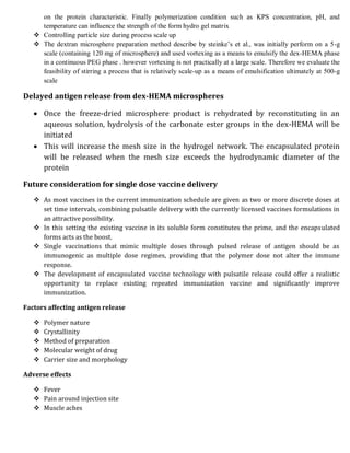 on the protein characteristic. Finally polymerization condition such as KPS concentration, pH, and
temperature can influence the strength of the form hydro gel matrix
 Controlling particle size during process scale up
 The dextran microsphere preparation method describe by steinke’s et al., was initially perform on a 5-g
scale (containing 120 mg of microsphere) and used vortexing as a means to emulsify the dex-HEMA phase
in a continuous PEG phase . however vortexing is not practically at a large scale. Therefore we evaluate the
feasibility of stirring a process that is relatively scale-up as a means of emulsification ultimately at 500-g
scale
Delayed antigen release from dex-HEMA microspheres
 Once the freeze-dried microsphere product is rehydrated by reconstituting in an
aqueous solution, hydrolysis of the carbonate ester groups in the dex-HEMA will be
initiated
 This will increase the mesh size in the hydrogel network. The encapsulated protein
will be released when the mesh size exceeds the hydrodynamic diameter of the
protein
Future consideration for single dose vaccine delivery
 As most vaccines in the current immunization schedule are given as two or more discrete doses at
set time intervals, combining pulsatile delivery with the currently licensed vaccines formulations in
an attractive possibility.
 In this setting the existing vaccine in its soluble form constitutes the prime, and the encapsulated
forms acts as the boost.
 Single vaccinations that mimic multiple doses through pulsed release of antigen should be as
immunogenic as multiple dose regimes, providing that the polymer dose not alter the immune
response.
 The development of encapsulated vaccine technology with pulsatile release could offer a realistic
opportunity to replace existing repeated immunization vaccine and significantly improve
immunization.
Factors affecting antigen release
 Polymer nature
 Crystallinity
 Method of preparation
 Molecular weight of drug
 Carrier size and morphology
Adverse effects
 Fever
 Pain around injection site
 Muscle aches
 