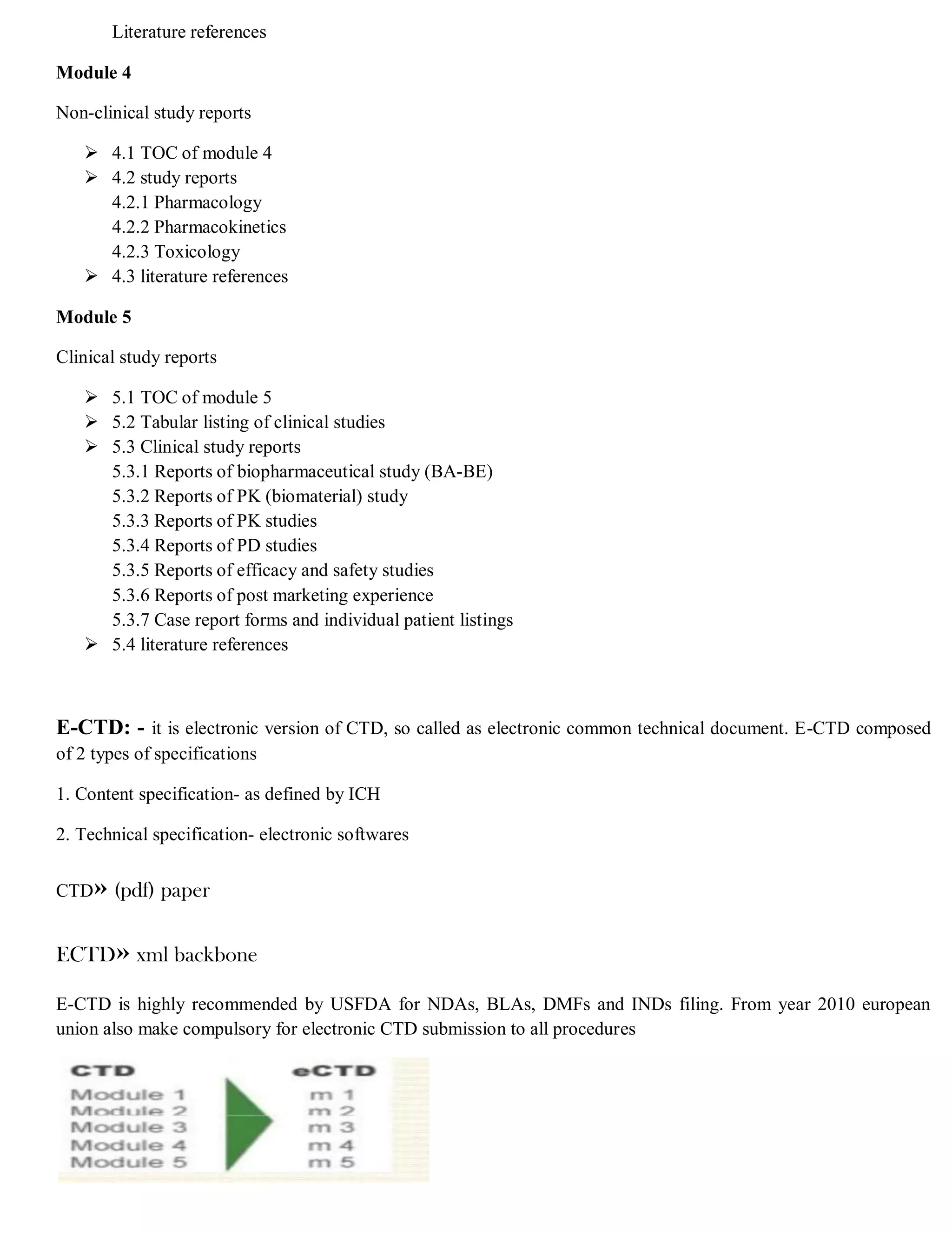 Literature references
Module 4
Non-clinical study reports
 4.1 TOC of module 4
 4.2 study reports
4.2.1 Pharmacology
4.2.2 Pharmacokinetics
4.2.3 Toxicology
 4.3 literature references
Module 5
Clinical study reports
 5.1 TOC of module 5
 5.2 Tabular listing of clinical studies
 5.3 Clinical study reports
5.3.1 Reports of biopharmaceutical study (BA-BE)
5.3.2 Reports of PK (biomaterial) study
5.3.3 Reports of PK studies
5.3.4 Reports of PD studies
5.3.5 Reports of efficacy and safety studies
5.3.6 Reports of post marketing experience
5.3.7 Case report forms and individual patient listings
 5.4 literature references
E-CTD: - it is electronic version of CTD, so called as electronic common technical document. E-CTD composed
of 2 types of specifications
1. Content specification- as defined by ICH
2. Technical specification- electronic softwares
CTD» (pdf) paper
ECTD» xml backbone
E-CTD is highly recommended by USFDA for NDAs, BLAs, DMFs and INDs filing. From year 2010 european
union also make compulsory for electronic CTD submission to all procedures
 