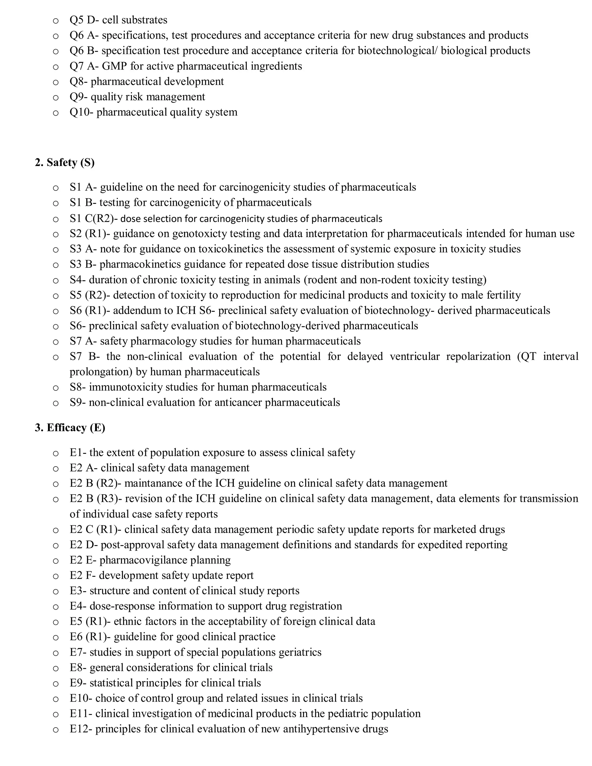 o Q5 D- cell substrates
o Q6 A- specifications, test procedures and acceptance criteria for new drug substances and products
o Q6 B- specification test procedure and acceptance criteria for biotechnological/ biological products
o Q7 A- GMP for active pharmaceutical ingredients
o Q8- pharmaceutical development
o Q9- quality risk management
o Q10- pharmaceutical quality system
2. Safety (S)
o S1 A- guideline on the need for carcinogenicity studies of pharmaceuticals
o S1 B- testing for carcinogenicity of pharmaceuticals
o S1 C(R2)- dose selection for carcinogenicity studies of pharmaceuticals
o S2 (R1)- guidance on genotoxicty testing and data interpretation for pharmaceuticals intended for human use
o S3 A- note for guidance on toxicokinetics the assessment of systemic exposure in toxicity studies
o S3 B- pharmacokinetics guidance for repeated dose tissue distribution studies
o S4- duration of chronic toxicity testing in animals (rodent and non-rodent toxicity testing)
o S5 (R2)- detection of toxicity to reproduction for medicinal products and toxicity to male fertility
o S6 (R1)- addendum to ICH S6- preclinical safety evaluation of biotechnology- derived pharmaceuticals
o S6- preclinical safety evaluation of biotechnology-derived pharmaceuticals
o S7 A- safety pharmacology studies for human pharmaceuticals
o S7 B- the non-clinical evaluation of the potential for delayed ventricular repolarization (QT interval
prolongation) by human pharmaceuticals
o S8- immunotoxicity studies for human pharmaceuticals
o S9- non-clinical evaluation for anticancer pharmaceuticals
3. Efficacy (E)
o E1- the extent of population exposure to assess clinical safety
o E2 A- clinical safety data management
o E2 B (R2)- maintanance of the ICH guideline on clinical safety data management
o E2 B (R3)- revision of the ICH guideline on clinical safety data management, data elements for transmission
of individual case safety reports
o E2 C (R1)- clinical safety data management periodic safety update reports for marketed drugs
o E2 D- post-approval safety data management definitions and standards for expedited reporting
o E2 E- pharmacovigilance planning
o E2 F- development safety update report
o E3- structure and content of clinical study reports
o E4- dose-response information to support drug registration
o E5 (R1)- ethnic factors in the acceptability of foreign clinical data
o E6 (R1)- guideline for good clinical practice
o E7- studies in support of special populations geriatrics
o E8- general considerations for clinical trials
o E9- statistical principles for clinical trials
o E10- choice of control group and related issues in clinical trials
o E11- clinical investigation of medicinal products in the pediatric population
o E12- principles for clinical evaluation of new antihypertensive drugs
 