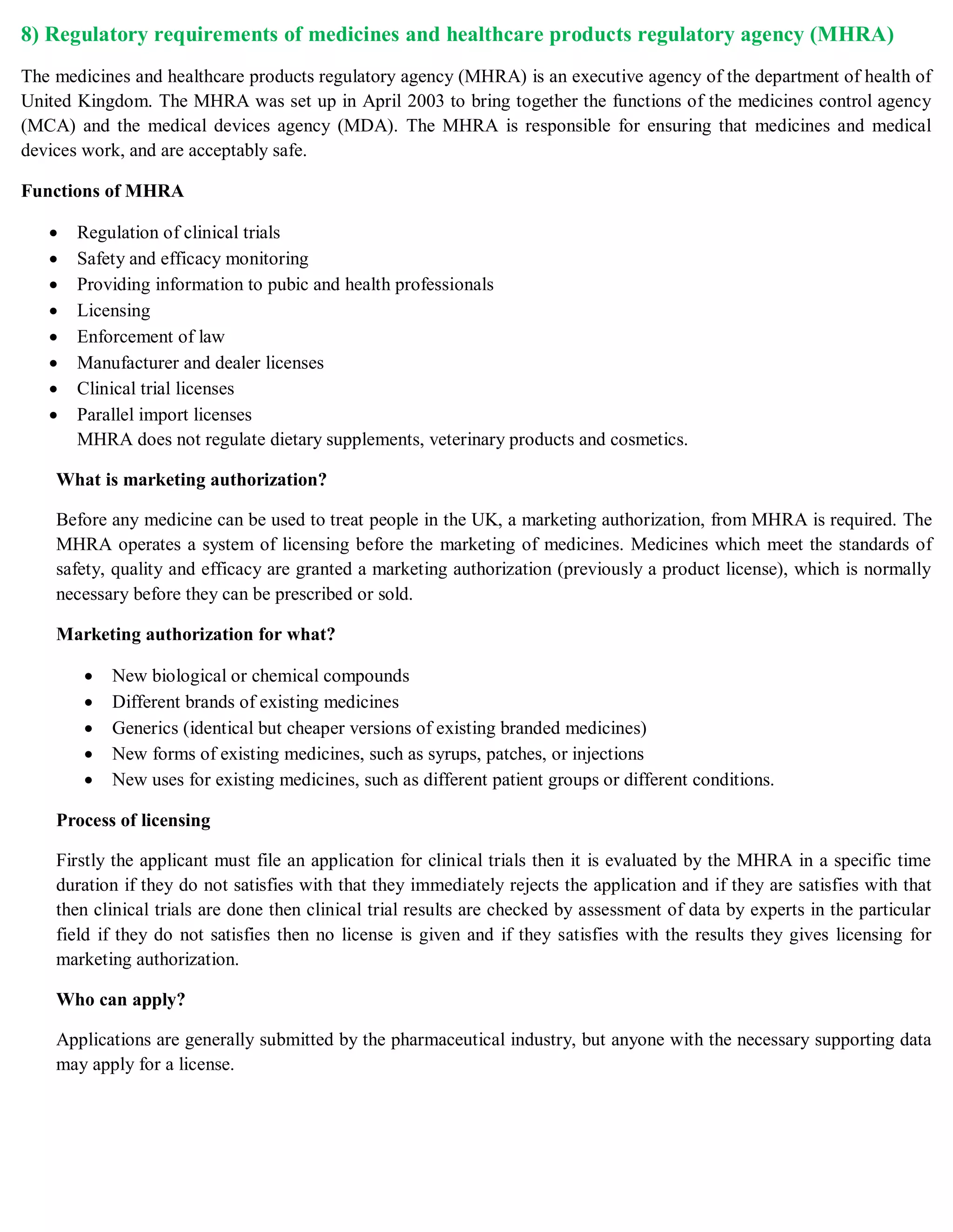 8) Regulatory requirements of medicines and healthcare products regulatory agency (MHRA)
The medicines and healthcare products regulatory agency (MHRA) is an executive agency of the department of health of
United Kingdom. The MHRA was set up in April 2003 to bring together the functions of the medicines control agency
(MCA) and the medical devices agency (MDA). The MHRA is responsible for ensuring that medicines and medical
devices work, and are acceptably safe.
Functions of MHRA
 Regulation of clinical trials
 Safety and efficacy monitoring
 Providing information to pubic and health professionals
 Licensing
 Enforcement of law
 Manufacturer and dealer licenses
 Clinical trial licenses
 Parallel import licenses
MHRA does not regulate dietary supplements, veterinary products and cosmetics.
What is marketing authorization?
Before any medicine can be used to treat people in the UK, a marketing authorization, from MHRA is required. The
MHRA operates a system of licensing before the marketing of medicines. Medicines which meet the standards of
safety, quality and efficacy are granted a marketing authorization (previously a product license), which is normally
necessary before they can be prescribed or sold.
Marketing authorization for what?
 New biological or chemical compounds
 Different brands of existing medicines
 Generics (identical but cheaper versions of existing branded medicines)
 New forms of existing medicines, such as syrups, patches, or injections
 New uses for existing medicines, such as different patient groups or different conditions.
Process of licensing
Firstly the applicant must file an application for clinical trials then it is evaluated by the MHRA in a specific time
duration if they do not satisfies with that they immediately rejects the application and if they are satisfies with that
then clinical trials are done then clinical trial results are checked by assessment of data by experts in the particular
field if they do not satisfies then no license is given and if they satisfies with the results they gives licensing for
marketing authorization.
Who can apply?
Applications are generally submitted by the pharmaceutical industry, but anyone with the necessary supporting data
may apply for a license.
 