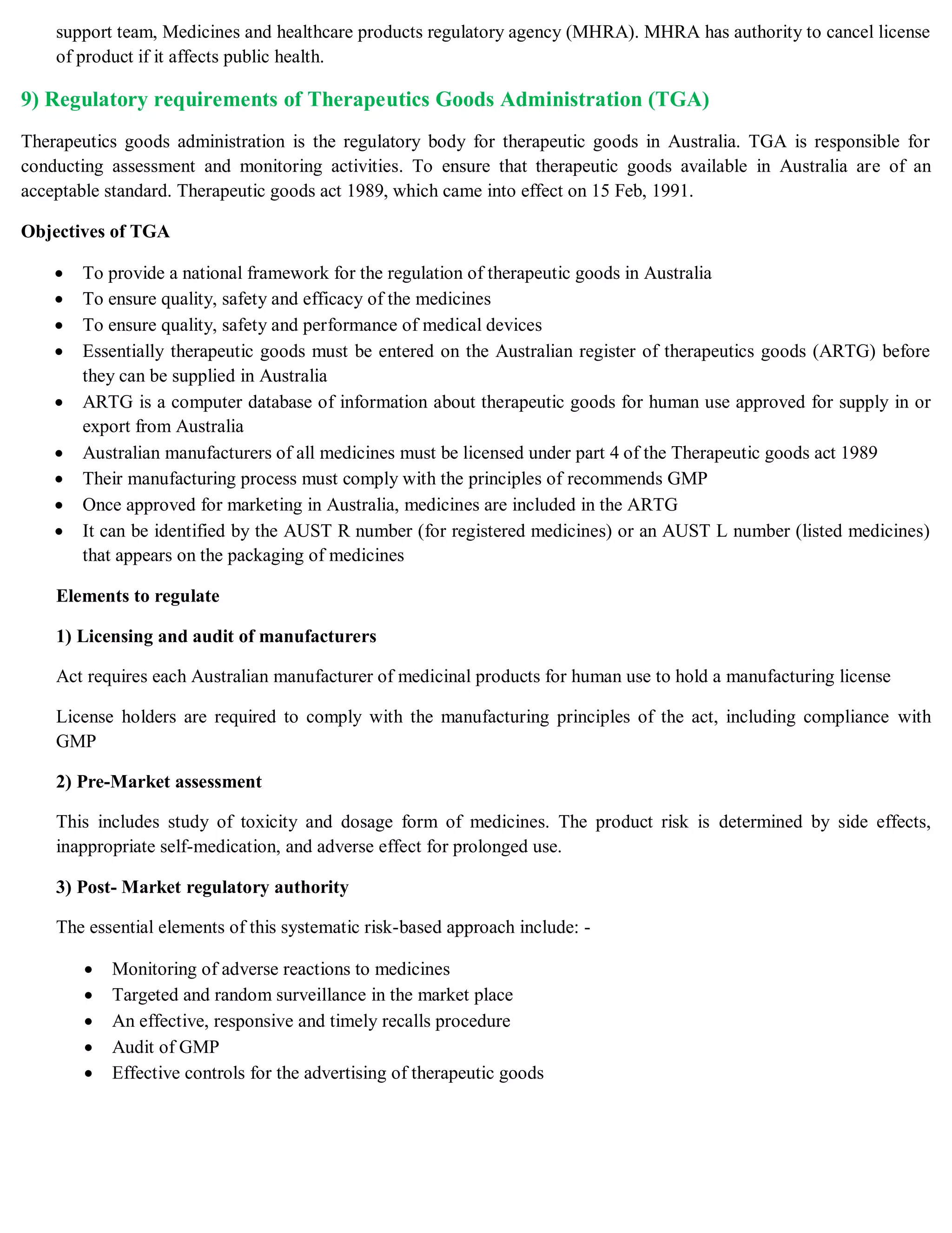 support team, Medicines and healthcare products regulatory agency (MHRA). MHRA has authority to cancel license
of product if it affects public health.
9) Regulatory requirements of Therapeutics Goods Administration (TGA)
Therapeutics goods administration is the regulatory body for therapeutic goods in Australia. TGA is responsible for
conducting assessment and monitoring activities. To ensure that therapeutic goods available in Australia are of an
acceptable standard. Therapeutic goods act 1989, which came into effect on 15 Feb, 1991.
Objectives of TGA
 To provide a national framework for the regulation of therapeutic goods in Australia
 To ensure quality, safety and efficacy of the medicines
 To ensure quality, safety and performance of medical devices
 Essentially therapeutic goods must be entered on the Australian register of therapeutics goods (ARTG) before
they can be supplied in Australia
 ARTG is a computer database of information about therapeutic goods for human use approved for supply in or
export from Australia
 Australian manufacturers of all medicines must be licensed under part 4 of the Therapeutic goods act 1989
 Their manufacturing process must comply with the principles of recommends GMP
 Once approved for marketing in Australia, medicines are included in the ARTG
 It can be identified by the AUST R number (for registered medicines) or an AUST L number (listed medicines)
that appears on the packaging of medicines
Elements to regulate
1) Licensing and audit of manufacturers
Act requires each Australian manufacturer of medicinal products for human use to hold a manufacturing license
License holders are required to comply with the manufacturing principles of the act, including compliance with
GMP
2) Pre-Market assessment
This includes study of toxicity and dosage form of medicines. The product risk is determined by side effects,
inappropriate self-medication, and adverse effect for prolonged use.
3) Post- Market regulatory authority
The essential elements of this systematic risk-based approach include: -
 Monitoring of adverse reactions to medicines
 Targeted and random surveillance in the market place
 An effective, responsive and timely recalls procedure
 Audit of GMP
 Effective controls for the advertising of therapeutic goods
 