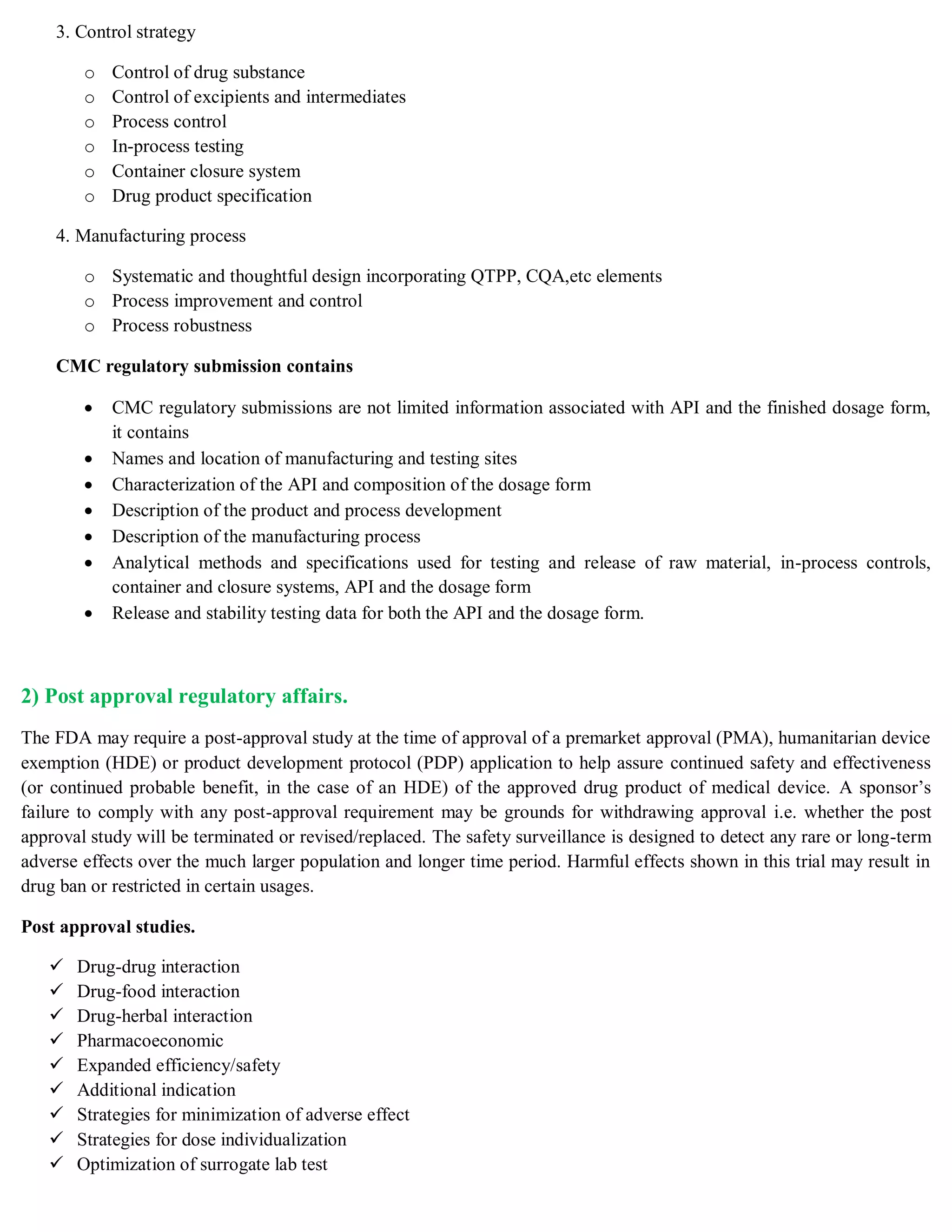 3. Control strategy
o Control of drug substance
o Control of excipients and intermediates
o Process control
o In-process testing
o Container closure system
o Drug product specification
4. Manufacturing process
o Systematic and thoughtful design incorporating QTPP, CQA,etc elements
o Process improvement and control
o Process robustness
CMC regulatory submission contains
 CMC regulatory submissions are not limited information associated with API and the finished dosage form,
it contains
 Names and location of manufacturing and testing sites
 Characterization of the API and composition of the dosage form
 Description of the product and process development
 Description of the manufacturing process
 Analytical methods and specifications used for testing and release of raw material, in-process controls,
container and closure systems, API and the dosage form
 Release and stability testing data for both the API and the dosage form.
2) Post approval regulatory affairs.
The FDA may require a post-approval study at the time of approval of a premarket approval (PMA), humanitarian device
exemption (HDE) or product development protocol (PDP) application to help assure continued safety and effectiveness
(or continued probable benefit, in the case of an HDE) of the approved drug product of medical device. A sponsor’s
failure to comply with any post-approval requirement may be grounds for withdrawing approval i.e. whether the post
approval study will be terminated or revised/replaced. The safety surveillance is designed to detect any rare or long-term
adverse effects over the much larger population and longer time period. Harmful effects shown in this trial may result in
drug ban or restricted in certain usages.
Post approval studies.
 Drug-drug interaction
 Drug-food interaction
 Drug-herbal interaction
 Pharmacoeconomic
 Expanded efficiency/safety
 Additional indication
 Strategies for minimization of adverse effect
 Strategies for dose individualization
 Optimization of surrogate lab test
 