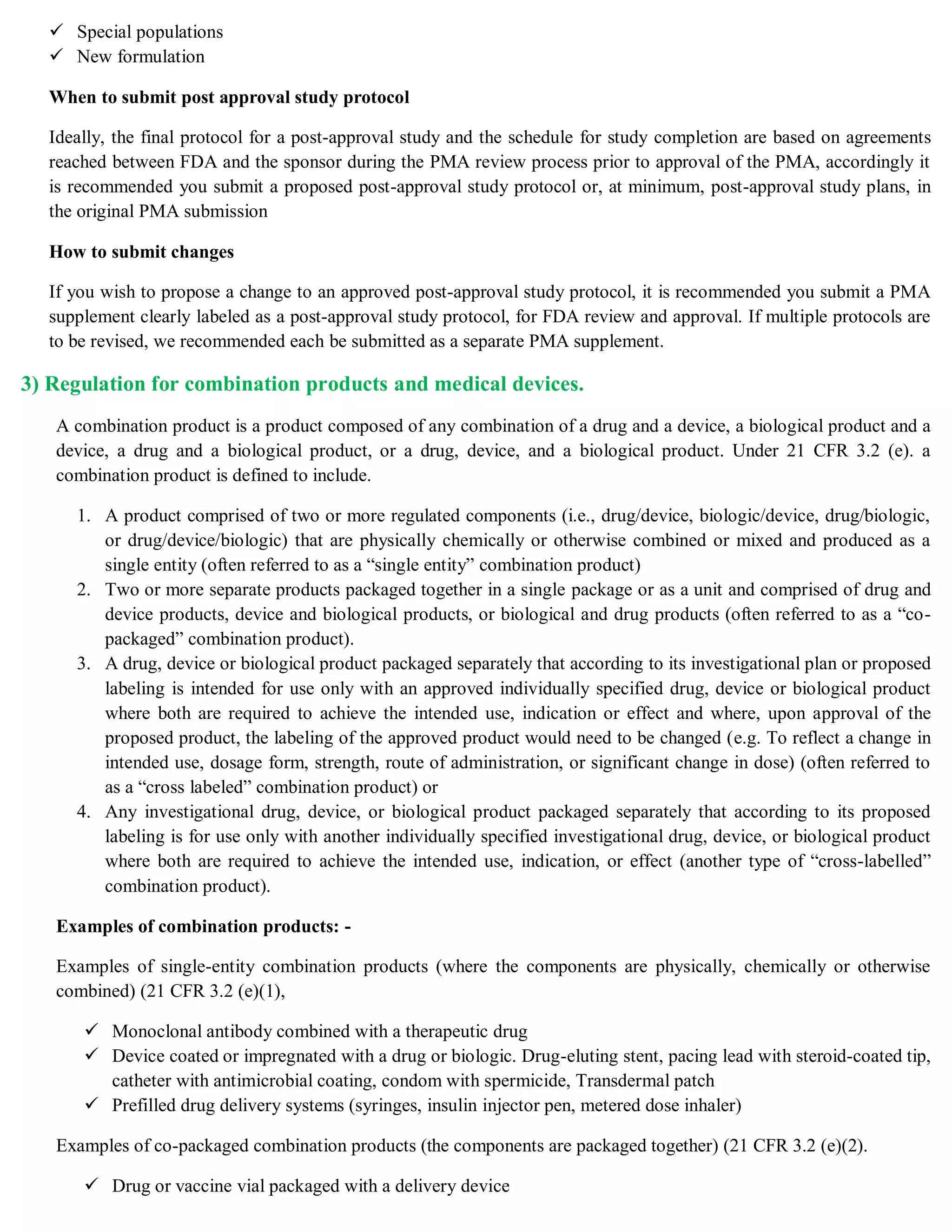  Special populations
 New formulation
When to submit post approval study protocol
Ideally, the final protocol for a post-approval study and the schedule for study completion are based on agreements
reached between FDA and the sponsor during the PMA review process prior to approval of the PMA, accordingly it
is recommended you submit a proposed post-approval study protocol or, at minimum, post-approval study plans, in
the original PMA submission
How to submit changes
If you wish to propose a change to an approved post-approval study protocol, it is recommended you submit a PMA
supplement clearly labeled as a post-approval study protocol, for FDA review and approval. If multiple protocols are
to be revised, we recommended each be submitted as a separate PMA supplement.
3) Regulation for combination products and medical devices.
A combination product is a product composed of any combination of a drug and a device, a biological product and a
device, a drug and a biological product, or a drug, device, and a biological product. Under 21 CFR 3.2 (e). a
combination product is defined to include.
1. A product comprised of two or more regulated components (i.e., drug/device, biologic/device, drug/biologic,
or drug/device/biologic) that are physically chemically or otherwise combined or mixed and produced as a
single entity (often referred to as a “single entity” combination product)
2. Two or more separate products packaged together in a single package or as a unit and comprised of drug and
device products, device and biological products, or biological and drug products (often referred to as a “co-
packaged” combination product).
3. A drug, device or biological product packaged separately that according to its investigational plan or proposed
labeling is intended for use only with an approved individually specified drug, device or biological product
where both are required to achieve the intended use, indication or effect and where, upon approval of the
proposed product, the labeling of the approved product would need to be changed (e.g. To reflect a change in
intended use, dosage form, strength, route of administration, or significant change in dose) (often referred to
as a “cross labeled” combination product) or
4. Any investigational drug, device, or biological product packaged separately that according to its proposed
labeling is for use only with another individually specified investigational drug, device, or biological product
where both are required to achieve the intended use, indication, or effect (another type of “cross-labelled”
combination product).
Examples of combination products: -
Examples of single-entity combination products (where the components are physically, chemically or otherwise
combined) (21 CFR 3.2 (e)(1),
 Monoclonal antibody combined with a therapeutic drug
 Device coated or impregnated with a drug or biologic. Drug-eluting stent, pacing lead with steroid-coated tip,
catheter with antimicrobial coating, condom with spermicide, Transdermal patch
 Prefilled drug delivery systems (syringes, insulin injector pen, metered dose inhaler)
Examples of co-packaged combination products (the components are packaged together) (21 CFR 3.2 (e)(2).
 Drug or vaccine vial packaged with a delivery device
 