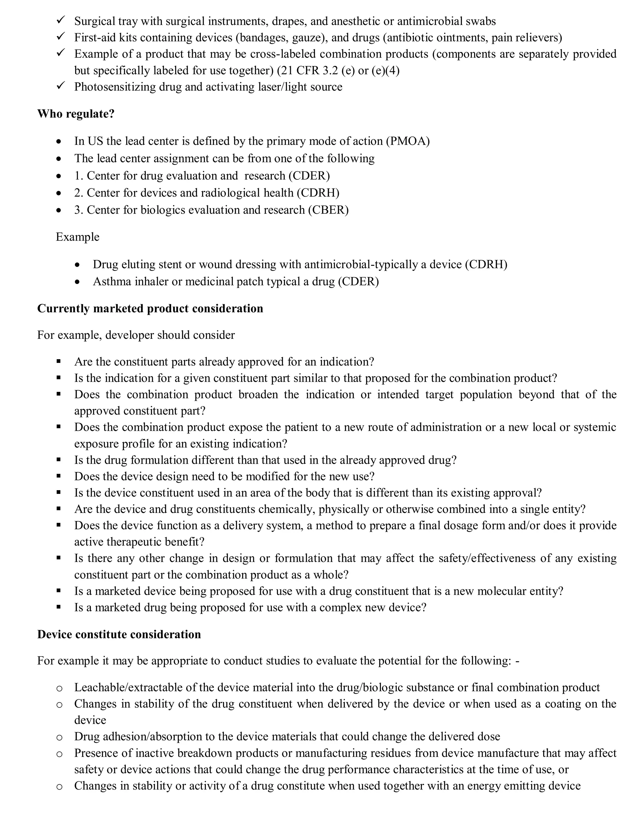  Surgical tray with surgical instruments, drapes, and anesthetic or antimicrobial swabs
 First-aid kits containing devices (bandages, gauze), and drugs (antibiotic ointments, pain relievers)
 Example of a product that may be cross-labeled combination products (components are separately provided
but specifically labeled for use together) (21 CFR 3.2 (e) or (e)(4)
 Photosensitizing drug and activating laser/light source
Who regulate?
 In US the lead center is defined by the primary mode of action (PMOA)
 The lead center assignment can be from one of the following
 1. Center for drug evaluation and research (CDER)
 2. Center for devices and radiological health (CDRH)
 3. Center for biologics evaluation and research (CBER)
Example
 Drug eluting stent or wound dressing with antimicrobial-typically a device (CDRH)
 Asthma inhaler or medicinal patch typical a drug (CDER)
Currently marketed product consideration
For example, developer should consider
 Are the constituent parts already approved for an indication?
 Is the indication for a given constituent part similar to that proposed for the combination product?
 Does the combination product broaden the indication or intended target population beyond that of the
approved constituent part?
 Does the combination product expose the patient to a new route of administration or a new local or systemic
exposure profile for an existing indication?
 Is the drug formulation different than that used in the already approved drug?
 Does the device design need to be modified for the new use?
 Is the device constituent used in an area of the body that is different than its existing approval?
 Are the device and drug constituents chemically, physically or otherwise combined into a single entity?
 Does the device function as a delivery system, a method to prepare a final dosage form and/or does it provide
active therapeutic benefit?
 Is there any other change in design or formulation that may affect the safety/effectiveness of any existing
constituent part or the combination product as a whole?
 Is a marketed device being proposed for use with a drug constituent that is a new molecular entity?
 Is a marketed drug being proposed for use with a complex new device?
Device constitute consideration
For example it may be appropriate to conduct studies to evaluate the potential for the following: -
o Leachable/extractable of the device material into the drug/biologic substance or final combination product
o Changes in stability of the drug constituent when delivered by the device or when used as a coating on the
device
o Drug adhesion/absorption to the device materials that could change the delivered dose
o Presence of inactive breakdown products or manufacturing residues from device manufacture that may affect
safety or device actions that could change the drug performance characteristics at the time of use, or
o Changes in stability or activity of a drug constitute when used together with an energy emitting device
 
