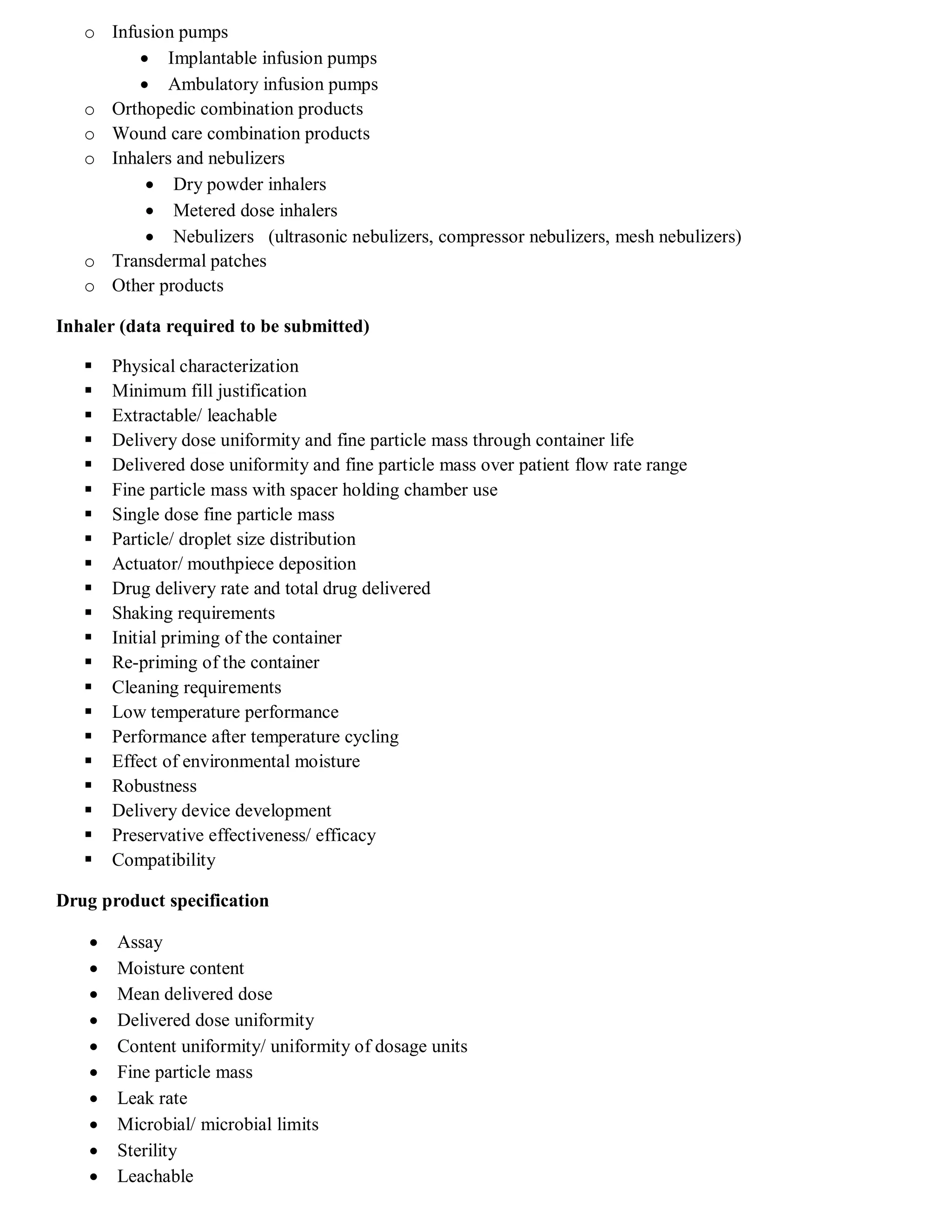 o Infusion pumps
 Implantable infusion pumps
 Ambulatory infusion pumps
o Orthopedic combination products
o Wound care combination products
o Inhalers and nebulizers
 Dry powder inhalers
 Metered dose inhalers
 Nebulizers (ultrasonic nebulizers, compressor nebulizers, mesh nebulizers)
o Transdermal patches
o Other products
Inhaler (data required to be submitted)
 Physical characterization
 Minimum fill justification
 Extractable/ leachable
 Delivery dose uniformity and fine particle mass through container life
 Delivered dose uniformity and fine particle mass over patient flow rate range
 Fine particle mass with spacer holding chamber use
 Single dose fine particle mass
 Particle/ droplet size distribution
 Actuator/ mouthpiece deposition
 Drug delivery rate and total drug delivered
 Shaking requirements
 Initial priming of the container
 Re-priming of the container
 Cleaning requirements
 Low temperature performance
 Performance after temperature cycling
 Effect of environmental moisture
 Robustness
 Delivery device development
 Preservative effectiveness/ efficacy
 Compatibility
Drug product specification
 Assay
 Moisture content
 Mean delivered dose
 Delivered dose uniformity
 Content uniformity/ uniformity of dosage units
 Fine particle mass
 Leak rate
 Microbial/ microbial limits
 Sterility
 Leachable
 