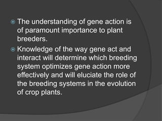  The understanding of gene action is
of paramount importance to plant
breeders.
 Knowledge of the way gene act and
interact will determine which breeding
system optimizes gene action more
effectively and will eluciate the role of
the breeding systems in the evolution
of crop plants.
 