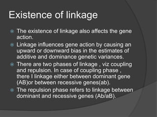 Existence of linkage
 The existence of linkage also affects the gene
action.
 Linkage influences gene action by causing an
upward or downward bias in the estimates of
additive and dominance genetic variances.
 There are two phases of linkage , viz coupling
and repulsion. In case of coupling phase ,
there I linkage either between dominant gene
(AB)or between recessive genes(ab).
 The repulsion phase refers to linkage between
dominant and recessive genes (Ab/aB).
 