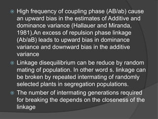  High frequency of coupling phase (AB/ab) cause
an upward bias in the estimates of Additive and
dominance variance (Hallauer and Miranda,
1981).An excess of repulsion phase linkage
(Ab/aB) leads to upward bias in dominance
variance and downward bias in the additive
variance
 Linkage disequilibrium can be reduce by random
mating of population. In other word s. linkage can
be broken by repeated intermating of randomly
selected plants in segregation populations.
 The number of intermating generations required
for breaking the depends on the closeness of the
linkage
 