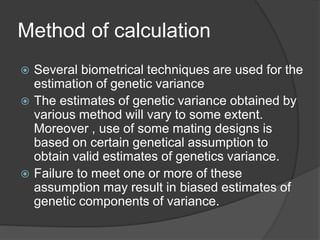Method of calculation
 Several biometrical techniques are used for the
estimation of genetic variance
 The estimates of genetic variance obtained by
various method will vary to some extent.
Moreover , use of some mating designs is
based on certain genetical assumption to
obtain valid estimates of genetics variance.
 Failure to meet one or more of these
assumption may result in biased estimates of
genetic components of variance.
 