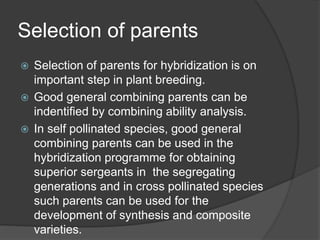Selection of parents
 Selection of parents for hybridization is on
important step in plant breeding.
 Good general combining parents can be
indentified by combining ability analysis.
 In self pollinated species, good general
combining parents can be used in the
hybridization programme for obtaining
superior sergeants in the segregating
generations and in cross pollinated species
such parents can be used for the
development of synthesis and composite
varieties.
 