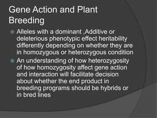 Gene Action and Plant
Breeding
 Alleles with a dominant ,Additive or
deleterious phenotypic effect heritability
differently depending on whether they are
in homozygous or heterozygous condition
 An understanding of how heterozygosity
of how homozygosity affect gene action
and interaction will facilitate decision
about whether the end product in
breeding programs should be hybrids or
in bred lines
 