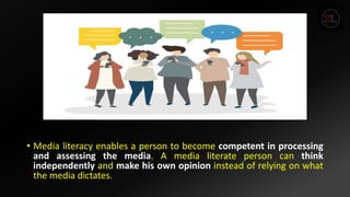 • Media literacy enables a person to become competent in processing
and assessing the media. A media literate person can think
independently and make his own opinion instead of relying on what
the media dictates.
 