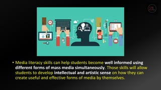• Media literacy skills can help students become well informed using
different forms of mass media simultaneously. Those skills will allow
students to develop intellectual and artistic sense on how they can
create useful and effective forms of media by themselves.
 
