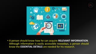 • A person should know how he can acquire RELEVANT INFORMATION.
Although information is easily accessible nowadays, a person should
know the ESSENTIAL DETAILS are needed for his research.
 