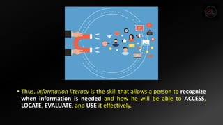 • Thus, information literacy is the skill that allows a person to recognize
when information is needed and how he will be able to ACCESS,
LOCATE, EVALUATE, and USE it effectively.
 