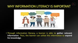 WHY INFORMATION LITERACY IS IMPORTANT
• Through information literacy, a learner is able to gather relevant
information. Thus, the learner can utilize this information to expand
his knowledge.
 