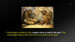 • Technology is evident in the modern time as well in the past. The
technology today is the fruit of the innovation of the past.
 