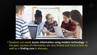 • Students can easily access information using modern technology. In
the past, sources of information are very limited and hard to find. As
well as in finding cure in diseases.
 