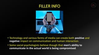 FILLER INFO
• Technology and various forms of media can create both positive and
negative impact on communication and human interaction.
• Some social psychologists believe though that men’s ability to
communicate in the actual world is being compromised.
 