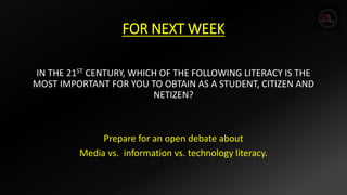 FOR NEXT WEEK
IN THE 21ST CENTURY, WHICH OF THE FOLLOWING LITERACY IS THE
MOST IMPORTANT FOR YOU TO OBTAIN AS A STUDENT, CITIZEN AND
NETIZEN?
Prepare for an open debate about
Media vs. information vs. technology literacy.
 