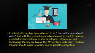 • In school, literacy has been referred to as “ the ability to read and
write”, but with the technological advancement in the 21st century,
essential literacy skills were also developed, Information and
technology literacy are two of the 21st century skills which modern
learners should possess so they can be globally competitive.
 