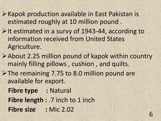 Kapok production available in East Pakistan is
estimated roughly at 10 million pound .
It estimated in a survy of 1943-44, according to
information received from United States
Agriculture.
About 2.25 million pound of kapok within country
mainly filling pillows , cushion , and quilts.
The remaining 7.75 to 8.0 million pound are
available for export.
Fibre type : Natural
Fibre length : .7 inch to 1 inch
Fibre size : Mic 2.02
6
 