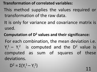 Transformation of correlated variables:
This method supplies the values required or
transformation of the raw data.
It is only for variance and covariance matrix is
used.
Computation of D2 values and their significance:
For each combination, the mean deviation i.e.
Yi
1 – Yi
2 is computed and the D2 value is
computed as sum of squares of these
deviations.
D2 = Σ(Yi
1 – Yi
2)
11
 