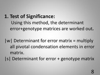 1. Test of Significance:
Using this method, the determinant
error+genotype matrices are worked out.
|w| Determinant for error matrix = multiply
all pivotal condensation elements in error
matrix.
|s| Determinant for error + genotype matrix
8
 