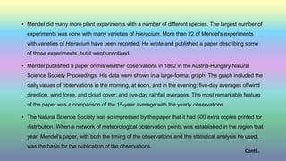 • Mendel did many more plant experiments with a number of different species. The largest number of
experiments was done with many varieties of Hieracium. More than 22 of Mendel's experiments
with varieties of Hieracium have been recorded. He wrote and published a paper describing some
of those experiments, but it went unnoticed.
• Mendel published a paper on his weather observations in 1862 in the Austria-Hungary Natural
Science Society Proceedings. His data were shown in a large-format graph. The graph included the
daily values of observations in the morning, at noon, and in the evening; five-day averages of wind
direction, wind force, and cloud cover; and five-day rainfall averages. The most remarkable feature
of the paper was a comparison of the 15-year average with the yearly observations.
• The Natural Science Society was so impressed by the paper that it had 500 extra copies printed for
distribution. When a network of meteorological observation points was established in the region that
year, Mendel's paper, with both the timing of the observations and the statistical analysis he used,
was the basis for the publication of the observations.
Conti..
 