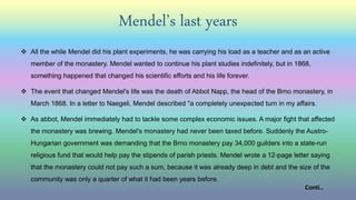 Mendel’s last years
 All the while Mendel did his plant experiments, he was carrying his load as a teacher and as an active
member of the monastery. Mendel wanted to continue his plant studies indefinitely, but in 1868,
something happened that changed his scientific efforts and his life forever.
 The event that changed Mendel's life was the death of Abbot Napp, the head of the Brno monastery, in
March 1868. In a letter to Naegeli, Mendel described "a completely unexpected turn in my affairs.
 As abbot, Mendel immediately had to tackle some complex economic issues. A major fight that affected
the monastery was brewing. Mendel's monastery had never been taxed before. Suddenly the Austro-
Hungarian government was demanding that the Brno monastery pay 34,000 guilders into a state-run
religious fund that would help pay the stipends of parish priests. Mendel wrote a 12-page letter saying
that the monastery could not pay such a sum, because it was already deep in debt and the size of the
community was only a quarter of what it had been years before.
Conti..
 